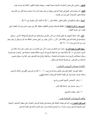 27
‫الشعير‬:. ‫جيدا‬ ‫جرشه‬ ‫بعد‬ ‫البالغة‬ ‫للطيور‬ ‫تقديمه‬ ‫ويفضل‬ ، ‫الهضم‬ ‫صعبة‬ ‫العديدة‬ ‫السكريات‬ ‫بعض‬ ‫على‬ ‫يحتوي‬
‫القمح‬:‫إس‬ ‫وإذا‬ ‫الذرة‬ ‫محل‬ ‫يحل‬ ‫أن‬ ‫ويمكن‬ ‫الدواجن‬ ‫تغذية‬ ‫فى‬ ‫القمح‬ ‫كسر‬ ‫يستخدم‬ ‫قد‬‫يجب‬ ‫ذلك‬ ‫من‬ ‫أكثر‬ ‫بنسبة‬ ‫تخدم‬
. ‫هضمه‬ ‫من‬ ‫تزيد‬ ‫التى‬ ‫اإلنزيمات‬ ‫بعض‬ ‫إضافة‬
‫الـردة‬:‫حتى‬ ‫البالغة‬ ‫الطيور‬ ‫عالئق‬ ‫فى‬ ‫إضافتها‬ ‫يمكن‬01%‫إلى‬ ‫فتصل‬ ‫واألوز‬ ‫البط‬ ‫أما‬57%.
‫الرفيعة‬ ‫الذرة‬ ( : ‫السورجم‬: )‫الغطا‬ ‫ذات‬ ‫السورجم‬ ‫حبوب‬ ‫فى‬ ‫أكثر‬ ‫تختلف‬ ‫الكتاكيت‬ ‫فى‬ ‫منها‬ ‫المستفاد‬ ‫الطاقة‬‫البنى‬ ‫ء‬
.‫الغطاء‬ ‫عديمة‬ ‫عن‬ ‫القشرة‬
‫األرز‬:‫ويمكن‬ ، ‫اآلدمى‬ ‫لإلستهالك‬ ‫الصالح‬ ‫عن‬ ‫مواصفاتها‬ ‫فى‬ ‫تقل‬ ‫األرز‬ ‫من‬ ‫كميات‬ ‫تتبقى‬ ‫قد‬ ‫التبييض‬ ‫عملية‬ ‫أثناء‬
‫محل‬ ‫يحل‬ ‫أن‬ ‫ويمكن‬ ‫الذرة‬ ‫بعد‬ ‫الطاقة‬ ‫مصادر‬ ‫أعلى‬ ‫من‬ ‫يعتبر‬ ‫واألرز‬ ، ‫األرز‬ ‫كسر‬ ‫وكذلك‬ ‫الدواجن‬ ‫تغذية‬ ‫فى‬ ‫إستخدامها‬
‫الذرة‬ ‫من‬ ‫جزء‬‫حدود‬ ‫فى‬57-57%.
) ‫األرز‬ ‫رجيع‬ ( ‫الكون‬ ‫رجيع‬:‫ع‬‫بارة‬‫من‬ ‫عالية‬ ‫نسبة‬ ‫على‬ ‫يحتوى‬ ‫وهو‬ ‫المضارب‬ ‫فى‬ ‫األرز‬ ‫حبوب‬ ‫من‬ ‫الناتج‬ ‫عن‬
‫إلى‬ ‫تصل‬ ‫الزيوت‬01%‫تخزينه‬ ‫وعدم‬ ‫إنتاجه‬ ‫فور‬ ‫إستعماله‬ ‫يفضل‬ ‫فلذلك‬ ‫الزيوت‬ ‫هذه‬ ‫لتزنخ‬ ‫نتيجة‬ ‫بسرعة‬ ‫يفسد‬ ‫ولذلك‬
‫لم‬ ‫وتخزينه‬ ‫منه‬ ‫الزيوت‬ ‫إستخالص‬ ‫ويمكن‬‫تحسين‬ ‫ويمكن‬ ‫به‬ ‫المتاح‬ ‫الفوسفورغير‬ ‫نسبة‬ ‫إرتفاع‬ ‫ويالحظ‬ ، ‫طويلة‬ ‫دة‬
. ‫الفيتز‬ ‫إنزيم‬ ‫إضافة‬ ‫طريقة‬ ‫عن‬ ‫الفوسفور‬ ‫من‬ ‫المستفاد‬
: ‫تى‬ ‫الوب‬ ‫البروتين‬ ‫در‬ ‫مع‬ ) ‫ني‬ ‫(ث‬
‫بين‬ ‫تتراوح‬ ‫نسبة‬ ‫النباتى‬ ‫بالبروتين‬ ‫الغنية‬ ‫المصادر‬ ‫تشكل‬01-51%‫الدواجن‬ ‫أعالف‬ ‫فى‬ ‫الكلى‬ ‫البروتين‬ ‫من‬
‫و‬‫النباتية‬ ‫للبروتينات‬ ‫الغذائية‬ ‫القيمة‬ ‫فى‬ ‫تؤثر‬ ‫عديدة‬ ‫عوامل‬ ‫هناك‬: ‫تشمل‬
0-. ‫بها‬ ‫الضرورية‬ ‫األمينية‬ ‫األحماض‬ ‫توافر‬
5-. ‫النمو‬ ‫تقلل‬ ‫غذائية‬ ‫غير‬ ‫عوامل‬ ‫وجود‬
5-. ‫التصنيع‬ ‫عمليات‬ ‫تأثير‬
: ‫هى‬ ‫تية‬ ‫الوب‬ ‫ت‬ ‫البروتيو‬ ‫وأهم‬
: ‫الصويا‬ ‫فول‬ ‫كسب‬‫البروت‬ ‫أهم‬ ‫من‬‫األمينية‬ ‫األحماض‬ ‫معظم‬ ‫على‬ ‫الحتوائه‬ ‫الدواجن‬ ‫تغذية‬ ‫فى‬ ‫تستخدم‬ ‫التى‬ ‫النباتية‬ ‫ينات‬
.‫الدواجن‬ ‫تغذية‬ ‫فى‬ ‫الخام‬ ‫الصويا‬ ‫فول‬ ‫بذور‬ ‫بإستخدام‬ ‫ينصح‬ ‫وال‬ ، ‫متزنة‬ ‫وبنسب‬ ‫الدواجن‬ ‫تحتاجها‬ ‫التى‬
 