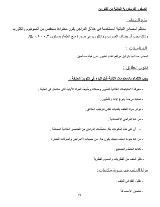 32
‫الفو‬ ‫الصخور‬‫الفلورين‬ ‫من‬ ‫الخالية‬ ‫سفورية‬.
: ‫م‬ ‫الطع‬ ‫ملح‬
‫والكلوريد‬ ‫الصوديوم‬ ‫من‬ ‫منخفض‬ ‫محتواها‬ ‫يكون‬ ‫الدواجن‬ ‫عالئق‬ ‫فى‬ ‫المستخدمة‬ ‫النباتية‬ ‫المصادر‬ ‫معظم‬
‫بمستوى‬ ‫الطعام‬ ‫ملح‬ ‫صورة‬ ‫فى‬ ‫والكلوريد‬ ‫الصوديوم‬ ‫يضاف‬ ‫أن‬ ‫يجب‬ ‫ولذلك‬1.5-1.7%.
‫ت‬ ‫ميو‬ ‫الفيق‬:
‫لت‬ ‫مرتفع‬ ‫بتركيز‬ ً‫ا‬‫صناعي‬ ‫تحضر‬. ‫مساحيق‬ ‫هيئة‬ ‫على‬ ‫للطيور‬ ‫قدم‬
‫العلائق‬ ‫تنبمن‬:
: ‫العليقة‬ ‫تكوين‬ ‫فى‬ ‫البدء‬ ‫قبل‬ ‫اآلتية‬ ‫بالمعلومات‬ ‫اإللمام‬ ‫يجب‬
-. ‫العليقة‬ ‫فى‬ ‫ستدخل‬ ‫التى‬ ‫األولية‬ ‫المواد‬ ‫وطبيعة‬ ‫وصفات‬ ‫للطيور‬ ‫الغذائية‬ ‫االحتياجات‬ ‫معرفة‬
-. ‫للطيور‬ ‫اإلنتاج‬ ‫ونوع‬ ‫مرحلة‬ ‫تحديد‬
-‫توافر‬. ‫العالئق‬ ‫لتركيب‬ ‫تكفى‬ ‫بكميات‬ ‫العلف‬ ‫مواد‬
-. ‫اإلقتصادية‬ ‫النواحي‬ ‫مراعاة‬
-. ‫المختلفة‬ ‫الغذائية‬ ‫العناصر‬ ‫من‬ ‫الدواجن‬ ‫متطلبات‬ ‫بكل‬ ‫المكونات‬ ‫هذه‬ ‫تفى‬ ‫أن‬
-. ‫الضارة‬ ‫والملوثات‬ ‫األمراض‬ ‫مسببات‬ ‫من‬ ‫خال‬ ‫يكون‬ ‫بحيث‬ ‫العلف‬ ‫جودة‬ ‫مراعاة‬
-. ‫والتصنيع‬ ‫الخلط‬ ‫كفاءة‬
-. ‫الفطرية‬ ‫والسموم‬ ‫الفطريات‬ ‫من‬ ‫العلف‬ ‫خلو‬
: ‫ت‬ ‫منعب‬ ‫صبرة‬ ‫فى‬ ‫العل‬ ‫مزام‬
-. ‫العلف‬ ‫فى‬ ‫الفقد‬ ‫تقليل‬
-. ‫االستساغة‬ ‫تحسين‬
 