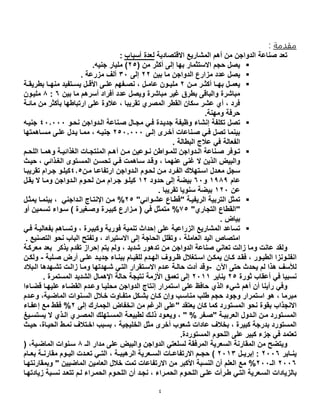 4
‫مقدمة‬:
‫صناعة‬ ‫تعد‬‫الدواجن‬‫أهم‬ ‫من‬‫االقتصادية‬ ‫المشاريع‬‫أسباب‬ ‫لعدة‬:
‫االستثمار‬ ‫حجم‬ ‫يصل‬( ‫من‬ ‫أكثر‬ ‫إلى‬ ‫بها‬42‫جنيه‬ ‫مليار‬ ).
‫يصل‬‫عدد‬‫الدواجن‬ ‫مزارع‬‫ما‬‫بين‬44‫إلى‬01‫مزرعة‬ ‫ألف‬.
‫ل‬‫ل‬‫به‬ ‫لل‬‫ل‬‫يعم‬‫ا‬‫لن‬‫ل‬‫م‬ ‫لر‬‫ل‬‫أكث‬4‫لل‬‫ل‬‫عام‬ ‫لون‬‫ل‬‫ملي‬،‫لة‬‫ل‬‫بطريق‬ ‫لا‬‫ل‬‫منه‬ ‫لتفيد‬‫ل‬‫يس‬ ‫لل‬‫ل‬‫األق‬ ‫لى‬‫ل‬‫عل‬ ‫لفهم‬‫ل‬‫نص‬
‫مباشرة‬ ‫غير‬ ‫بطرق‬ ‫والباقى‬ ‫مباشرة‬‫أسرهم‬ ‫أفراد‬ ‫عدد‬ ‫ويصل‬‫بين‬ ‫ما‬6:8‫مليلون‬
‫بأ‬ ‫ارتباطها‬ ‫على‬ ‫عالوة‬ ، ‫تقريبا‬ ‫المصري‬ ‫القطر‬ ‫سكان‬ ‫عشر‬ ‫أي‬ ، ‫فرد‬‫مائلة‬ ‫من‬ ‫كثر‬
‫ومهنة‬ ‫حرفة‬.
‫وظيف‬ ‫إنشاء‬ ‫تكلفة‬ ‫تصل‬‫نحلو‬ ‫اللدواجن‬ ‫صلناعة‬ ‫مجلال‬ ‫فلي‬ ‫جديلدة‬ ‫ة‬210111‫جنيله‬
‫إللى‬ ‫أخلرل‬ ‫صلناعات‬ ‫فلي‬ ‫تصل‬ ‫بينما‬4210111‫عللى‬ ‫يلدل‬ ‫مملا‬ ، ‫جنيله‬‫مسلاهمتها‬
‫البطا‬ ‫عالج‬ ‫في‬ ‫الفعالة‬. ‫لة‬
‫لوفر‬‫ل‬‫ت‬‫لم‬‫ل‬‫اللح‬ ‫لا‬‫ل‬‫وهم‬ ‫لة‬‫ل‬‫الغحائي‬ ‫لات‬‫ل‬‫المنتج‬ ‫لم‬‫ل‬‫أه‬ ‫لن‬‫ل‬‫م‬ ‫لوعين‬‫ل‬‫ن‬ ‫لواطن‬‫ل‬‫للم‬ ‫لدواجن‬‫ل‬‫ال‬ ‫لناعة‬‫ل‬‫ص‬
‫والبيض‬‫غنى‬ ‫ال‬ ‫الحين‬، ‫عنهما‬‫الغلحائي‬ ‫المسلتول‬ ‫تحسلن‬ ‫فلي‬ ‫سلاهمت‬ ‫وقلد‬‫حيل‬ ،
‫سجل‬‫اللدواجن‬ ‫لحلوم‬ ‫ملن‬ ‫الفلرد‬ ‫اسلتهالا‬ ‫معلدل‬‫ارتفاعلا‬‫ملن‬202‫تقريبلا‬ ‫جلرام‬ ‫كيللو‬
‫عام‬0181‫و‬61‫حدود‬ ‫إلى‬ ‫بيضة‬04‫ملن‬ ‫جلرام‬ ‫كيللو‬‫يقلل‬ ‫ال‬ ‫وملا‬ ‫اللدواجن‬ ‫لحلوم‬
‫عن‬041. ‫تقريبا‬ ‫سنويا‬ ‫بيضة‬
‫الريفيلة‬ ‫التربية‬ ‫تمثل‬"‫عشلوائي‬ ‫قطلاع‬"42%‫يمثلل‬ ‫بينملا‬ ، ‫اللداجني‬ ‫اإلنتلاج‬ ‫ملن‬
"‫التجاري‬ ‫القطاع‬"52%‫كبيلر‬ ‫ملزارع‬ ( ‫في‬ ‫متمثل‬‫ة‬‫أو‬ ‫تسلمين‬ ‫سلواء‬ ) ‫وصلغيرة‬
. ‫بياض‬
‫ت‬‫ساعد‬‫الزراعية‬ ‫المشاريع‬‫وتسل‬ ، ‫وكبيلرة‬ ‫فورية‬ ‫تنمية‬ ‫إحدا‬ ‫على‬‫فلي‬ ‫بفعاليلة‬ ‫اهم‬
‫امتصاص‬. ‫التصنيع‬ ‫نحو‬ ‫الباب‬ ‫وتفتح‬ ، ‫االستيراد‬ ‫إلى‬ ‫الحاجة‬ ‫وتقلل‬ ، ‫العاملة‬ ‫اليد‬
‫ولقد‬‫تعاني‬ ‫زالت‬ ‫وما‬ ‫عانت‬‫الدواجن‬ ‫صناعة‬‫من‬‫شديد‬ ‫تدهور‬،‫يتم‬ ‫ولم‬‫إحراز‬‫يحكر‬ ‫تقدم‬‫بعد‬‫معركلة‬
‫ي‬ ‫لان‬‫ل‬‫ك‬ ‫لد‬‫ل‬‫فق‬ ، ‫لور‬‫ل‬‫الطي‬ ‫لونزا‬‫ل‬‫انفل‬‫لن‬‫ل‬‫مك‬‫لتغالل‬‫ل‬‫اس‬‫لدم‬‫ل‬‫اله‬ ‫لروف‬‫ل‬‫ظ‬‫بب‬ ‫لام‬‫ل‬‫للقي‬‫لاء‬‫ل‬‫ن‬‫ل‬‫ل‬‫عل‬ ‫لد‬‫ل‬‫جدي‬‫للبة‬‫ل‬‫ص‬ ‫أرض‬ ‫ى‬-‫لن‬‫ل‬‫ولك‬
‫لألسف‬‫يحد‬ ‫لم‬ ‫هحا‬‫اآلن‬ ‫حتى‬-‫اللبالد‬ ‫تشلهدها‬ ‫زاللت‬ ‫وملا‬ ‫شلهدتها‬ ‫التلي‬ ‫االسلتقرار‬ ‫علدم‬ ‫حاللة‬ ‫أدت‬ ‫وقد‬
‫نسبيا‬‫في‬‫ثورة‬ ‫أعقاب‬42‫يناير‬4100‫إلى‬‫األزمة‬ ‫تعمق‬‫اإلهمال‬ ‫حالة‬ ‫نتيجة‬‫الشديد‬‫المستمرة‬.
‫رأينا‬ ‫وفي‬‫أ‬‫ن‬‫شيء‬ ‫أهم‬‫استمرار‬ ‫على‬ ‫حافظ‬ ‫الحي‬‫إنتاج‬‫الدوا‬‫جن‬‫محليلا‬‫قضلاءا‬ ‫عليهلا‬ ‫القضلاء‬ ‫وعلدم‬
‫استمرار‬ ‫هو‬ ، ‫مبرما‬‫وجود‬‫وعلدم‬ ،‫الماضلية‬ ‫السلنوات‬ ‫خلالل‬ ‫متفلاوت‬ ‫بشلكل‬ ‫كلان‬ ‫وإن‬ ‫مناسلب‬ ‫طلب‬ ‫حجم‬
‫االنجحاب‬‫ب‬‫قو‬‫ة‬‫نحو‬‫يعتقد‬ ‫كان‬ ‫كما‬ ‫المستورد‬"‫على‬‫الجمارا‬ ‫انخفاض‬ ‫من‬ ‫الرغم‬‫إلى‬4%‫إعفلاء‬ ‫مع‬ ‫فقط‬
‫ل‬‫ل‬‫العربي‬ ‫لدول‬‫ل‬‫ال‬ ‫لن‬‫ل‬‫م‬ ‫لتورد‬‫ل‬‫المس‬‫ة‬"‫لف‬‫ل‬‫ص‬" % ‫ر‬‫ل‬ ‫لا‬‫ل‬‫حل‬ ‫لود‬‫ل‬‫ويع‬ ،‫لة‬‫ل‬‫طبيع‬‫الم‬‫لتهلا‬‫ل‬‫س‬‫لحي‬‫ل‬‫ال‬ ‫لري‬‫ل‬‫المص‬‫لي‬‫ل‬‫يستس‬ ‫ال‬
، ‫الخليجية‬ ‫مثل‬ ‫أخرل‬ ‫شعوب‬ ‫عادات‬ ‫بخالف‬ ، ‫كبيرة‬ ‫بدرجة‬ ‫المستورد‬‫حيل‬ ،‫الحيلاة‬ ‫نملط‬ ‫اخلتالف‬ ‫بسبب‬
‫المستوردة‬ ‫اللحوم‬ ‫على‬ ‫كبير‬ ‫جزء‬ ‫في‬ ‫تعتمد‬.
‫من‬ ‫ويتضح‬‫المرفقة‬ ‫السعرية‬ ‫المقارنة‬‫الـ‬ ‫مدار‬ ‫على‬ ‫والبيض‬ ‫الدواجن‬ ‫لسلعتي‬8،‫الماضلية‬ ‫سلنوات‬(
‫لاير‬‫ل‬‫ين‬4116‫لل‬‫ل‬‫إبري‬ :4100)، ‫لة‬‫ل‬‫الرهيب‬ ‫لعرية‬‫ل‬‫الس‬ ‫لات‬‫ل‬‫االرتفاع‬ ‫حجللم‬‫لدت‬‫ل‬‫تع‬ ‫التللي‬‫لام‬‫ل‬‫بع‬ ‫لة‬‫ل‬‫مقارن‬ ‫لوم‬‫ل‬‫الي‬
4116‫الـ‬411%‫تمت‬ ‫االرتفاعات‬ ‫من‬ ‫األكبر‬ ‫النسبة‬ ‫أن‬ ‫العلم‬ ‫مع‬‫الماضيين‬ ‫العامين‬ ‫خالل‬"‫وبمقارنتهلا‬
‫ال‬ ‫السلعرية‬ ‫بالزيادات‬‫اللحلوم‬ ‫أن‬ ‫نجلد‬ ، ‫الحملراء‬ ‫اللحلوم‬ ‫عللى‬ ‫طلرأت‬ ‫تلي‬‫ت‬ ‫للم‬ ‫الحملراء‬‫زيادتهلا‬ ‫نسلبة‬ ‫تعلد‬
 