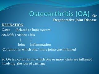 Or
Degenerative Joint Disease
DEFINATION
Osteo : Related to bone system
Arthritis : Arthro + itis
↓ ↓
Joint Inflammation
Condition in which one/ more joints are inflamed
So OA is a condition in which one or more joints are inflamed
involving the loss of cartilage
 