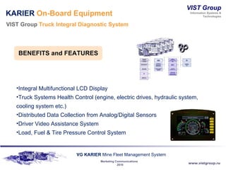 KARIER  On-Board Equipment VIST Group  Truck Integral Diagnostic System Integral Multifunctional LCD Display Truck Systems Health Control (engine, electric drives, hydraulic system, cooling system etc.) Distributed Data Collection from Analog/Digital Sensors  Driver Video Assistance System Load, Fuel & Tire Pressure Control System BENEFITS and   FEATURES 