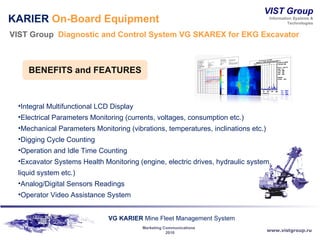 KARIER  On-Board Equipment VIST Group  Diagnostic and Control System VG SKAREX for EKG   Excavator  Integral Multifunctional LCD Display Electrical Parameters Monitoring (currents, voltages, consumption etc.) Mechanical Parameters Monitoring (vibrations, temperatures, inclinations etc.) Digging Cycle Counting Operation and Idle Time Counting Excavator Systems Health Monitoring (engine, electric drives, hydraulic system, liquid system etc.) Analog/Digital Sensors Readings  Operator Video Assistance System BENEFITS and   FEATURES 