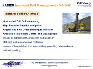 KARIER  Improved Drill Management – VG Drill BENEFITS and   FEATURES Automated Drill Guidance using  High Precision Satellite Navigation Digital Map Shift Order Showing to Operator Operation Parameters Control and Visualization  (depth, penetration rate, production and utilization statistics such as cumulative meterage,  number of holes drilled, time spent drilling, propelling between holes, and rod handling) 