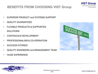 BENEFITS FROM CHOOSING VIST Group SUPERIOR PRODUCT and SYSTEMS SUPPORT QUALITY GUARANTEED FLEXIBLE PRODUCTS & SUPPORTED SOLUTIONS CONTINUOUS DEVELOPMENT PROFESSIONALISM & CO-OPERATION SUCCESS STORIES QUALITY ENGINEERS and MANAGEMENT TEAM H UGE   EXPERIENCE 