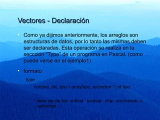 Vectores - DeclaraciónVectores - Declaración
• Como ya dijimos anteriormente, los arreglos son
estructuras de datos, por lo tanto las mismas deben
ser declaradas. Esta operación se realiza en la
seccción “Type” de un programa en Pascal. (como
puede verse en el ejemplo1)
• formato
type
nombre_del_tipo = array[tipo_subindice * ] of tipo;
* debe ser de tipo ordinal: boolean, char, enumerado o
subrango
 