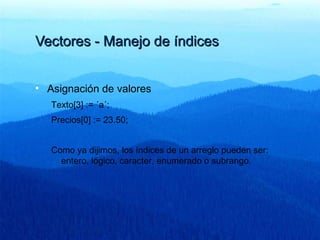 Vectores - Manejo de índicesVectores - Manejo de índices
• Asignación de valores
Texto[3] := ´a´;
Precios[0] := 23.50;
Como ya dijimos, los índices de un arreglo pueden ser:
entero, lógico, caracter, enumerado o subrango.
 