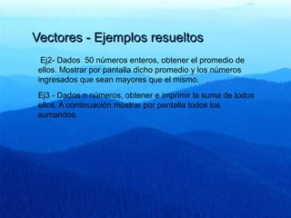 Vectores - Ejemplos resueltosVectores - Ejemplos resueltos
Ej2- Dados 50 números enteros, obtener el promedio de
ellos. Mostrar por pantalla dicho promedio y los números
ingresados que sean mayores que el mismo.
Ej3 - Dados n números, obtener e imprimir la suma de todos
ellos. A continuación mostrar por pantalla todos los
sumandos.
 