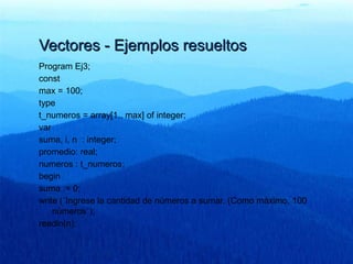 Vectores - Ejemplos resueltosVectores - Ejemplos resueltos
Program Ej3;
const
max = 100;
type
t_numeros = array[1.. max] of integer;
var
suma, i, n : integer;
promedio: real;
numeros : t_numeros;
begin
suma := 0;
write (´Ingrese la cantidad de números a sumar. (Como máximo, 100
números´);
readln(n);
 