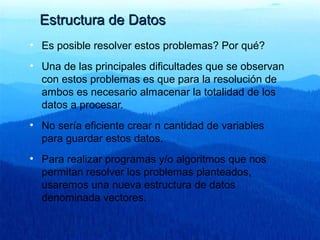 Estructura de DatosEstructura de Datos
• Es posible resolver estos problemas? Por qué?
• Una de las principales dificultades que se observan
con estos problemas es que para la resolución de
ambos es necesario almacenar la totalidad de los
datos a procesar.
• No sería eficiente crear n cantidad de variables
para guardar estos datos.
• Para realizar programas y/o algoritmos que nos
permitan resolver los problemas planteados,
usaremos una nueva estructura de datos
denominada vectores.
 