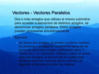Vectores - Vectores ParalelosVectores - Vectores Paralelos
• Dos o más arreglos que utilizan el mismo subíndice
para acceder a elementos de distintos arreglos, se
denominan arreglos paralelos. Estos arreglos
pueden procesarse simultáneamente.
• Ejercicio:
– Se tienen dos arreglos. El primero contiene nombres
de personas y el segundo contiene los sexos de las
personas del primer arreglo, codificados como ´f
´femenino y ´m´ masculino. Obtener a partir de estos,
otros dos arreglos, el primero de los cuales debe
contener todos los nombres de los varones y el
segundo, el nombre de todas las mujeres
 