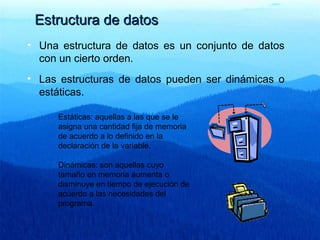 Estructura de datosEstructura de datos
• Una estructura de datos es un conjunto de datos
con un cierto orden.
• Las estructuras de datos pueden ser dinámicas o
estáticas.
Estáticas: aquellas a las que se le
asigna una cantidad fija de memoria
de acuerdo a lo definido en la
declaración de la variable.
Dinámicas: son aquellas cuyo
tamaño en memoria aumenta o
disminuye en tiempo de ejecución de
acuerdo a las necesidades del
programa.
 
