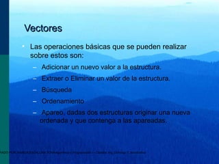 RADO POR: ANAIDA ESCALONA TONAAlgoritmos y Programación I - Cátedra: Ing. Domingo T. Mandrafina
VectoresVectores
• Las operaciones básicas que se pueden realizar
sobre estos son:
– Adicionar un nuevo valor a la estructura.
– Extraer o Eliminar un valor de la estructura.
– Búsqueda
– Ordenamiento
– Apareo, dadas dos estructuras originar una nueva
ordenada y que contenga a las apareadas.
 