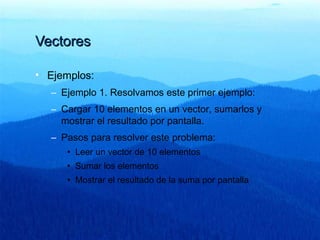VectoresVectores
• Ejemplos:
– Ejemplo 1. Resolvamos este primer ejemplo:
– Cargar 10 elementos en un vector, sumarlos y
mostrar el resultado por pantalla.
– Pasos para resolver este problema:
• Leer un vector de 10 elementos
• Sumar los elementos
• Mostrar el resultado de la suma por pantalla
 