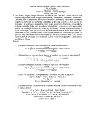 Universidad Nacional Experimental Politécnica “Antonio José de Sucre”
Guía de Ejercicios
Capacidad de Producción
Dirección de la Producción – Decisiones Estratégicas
Prof: Ing. Daniel Flores
2. Zan Azlett y Angela Zesiger han unido sus fuerzas para crear A&Z Lettuce Products, una
empresa de preparación de lechuga cortada en tiras y empaquetada para venta a instituciones.
Zan tiene años de experiencia en el procesamiento de alimentos y Angela tiene una amplia
experiencia comercial con alimentos preparados. El proceso consiste en abrir cajones de
lechugas y a continuación seleccionar, lavar, cortar, conservar y, finalmente, empaquetar la
lechuga preparada. Juntas, con la ayuda de proveedores y vendedores, creen que pueden
estimar con exactitud la demanda, los costes fijos, los ingresos y el coste variable por bolsa de 5
libras de lechuga. Creen que un proceso fundamentalmente manual tendrá unos costes fijos
mensuales de 37.500 dólares al mes y unos costes variables de 1,75 dólares por bolsa. Un
proceso más automatizado tendrá unos costes fijos de 75.000 dólares al mes y unos costes
variables de 1,25 dólares por bolsa de 5 libras. Esperan vender la lechuga cortada a 2,50 dólares
por bolsa de 5 libras.
Solución
 ¿Cuál es la cantidad del umbral de rentabilidad para el proceso manual?
𝑃𝐸𝑥 =
𝐹
𝑃 − 𝑉
=
37500 $
(2,50
$
𝑈𝑛𝑖𝑑𝑎𝑑
) − (1,75
$
𝑈𝑛𝑖𝑑𝑎𝑑
)
= 50000 𝑈𝑛𝑖𝑑𝑎𝑑𝑒𝑠
 ¿Cuál es el ingreso correspondiente al punto de equilibrio con el proceso automatizado?
𝑃𝐸$ =
𝐹
1 −
𝑉
𝑃
=
75000 $
1 − (1,25
$
𝑈𝑛𝑖𝑑𝑎𝑑
/(2,50
$
𝑈𝑛𝑖𝑑𝑎𝑑
)
= 150000 $
 ¿Cuál es la cantidad del punto de equilibrio en el proceso automatizado?
𝑃𝐸𝑥 =
𝐹
𝑃 − 𝑉
=
75000 $
(2,50
$
𝑈𝑛𝑖𝑑𝑎𝑑
) − (1,25
$
𝑈𝑛𝑖𝑑𝑎𝑑
)
= 60000 𝑈𝑛𝑖𝑑𝑎𝑑𝑒𝑠
 ¿Cuáles son los ingresos correspondientes a la cantidad del punto de equilibrio?
𝐼𝑛𝑔𝑟𝑒𝑠𝑜 𝑇𝑜𝑡𝑎𝑙 = 𝑃𝑟𝑒𝑐𝑖𝑜 𝑑𝑒 𝑉𝑒𝑛𝑡𝑎 (𝑈𝑛𝑖𝑑𝑎𝑑𝑒𝑠)
𝐼𝑇 = 𝑃𝑣 (𝑥)
𝐼𝑇 = 2,50 (60000) = 150000 $
 ¿Cuál es el beneficio o pérdida mensual del proceso manual si esperan vender 60.000 bolsas
de lechuga al mes?
𝐵𝑒𝑛𝑒𝑓𝑖𝑐𝑖𝑜 = 𝐼𝑛𝑔𝑟𝑒𝑠𝑜 𝑇𝑜𝑡𝑎𝑙 − 𝐶𝑜𝑠𝑡𝑜 𝑇𝑜𝑡𝑎𝑙
𝐵𝑒𝑛𝑒𝑓𝑖𝑐𝑖𝑜 = 𝑃𝑣( 𝑥) − (𝐶𝑜𝑠𝑡𝑜 𝐹𝑖𝑗𝑜 ( 𝐶𝐹)+ 𝐶𝑜𝑠𝑡𝑜 𝑉𝑎𝑟𝑖𝑎𝑏𝑙𝑒 ( 𝐶𝑉))
𝐵𝑒𝑛𝑒𝑓𝑖𝑐𝑖𝑜 = 2,50(60000) − (37500 + 1,75 (60000))
𝐵𝑒𝑛𝑒𝑓𝑖𝑐𝑖𝑜 = 150000 $− 142500 $
𝐵𝑒𝑛𝑒𝑓𝑖𝑐𝑖𝑜 = 7500 $
 