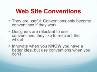 Web Site Conventions
 They are useful. Conventions only become
 conventions if they work
 Designers are reluctant to use
 conventions, they like to reinvent the
 wheel
 Innovate when you KNOW you have a
 better idea, but use conventions when you
 don’t
 