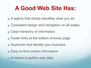A Good Web Site Has:
 A tagline that clearly identifies what you do
 Consistent design and navigation on all pages
 Clear hierarchy of information
 Footer links at the bottom of every page
 Keywords that identify your business
 Easy-to-find contact information
 A means to gather user data
 