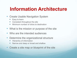 Information Architecture
 Create Usable Navigation System
   Easy to learn
   Consistent throughout the site
   Minimum number of clicks to destination

 What is the mission or purpose of the site
 Who are the intended audiences
 Determine the organizational structure
   Hierarchy of information
   Narrow and deep or broad and shallow

 Create a site map or blueprint of the site
 