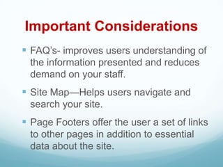 Important Considerations
 FAQ’s- improves users understanding of
  the information presented and reduces
  demand on your staff.
 Site Map—Helps users navigate and
  search your site.
 Page Footers offer the user a set of links
  to other pages in addition to essential
  data about the site.
 