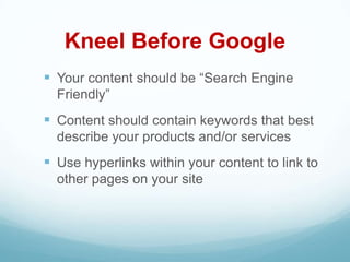 Kneel Before Google
 Your content should be ―Search Engine
  Friendly‖
 Content should contain keywords that best
  describe your products and/or services
 Use hyperlinks within your content to link to
  other pages on your site
 