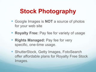 Stock Photography
 Google Images is NOT a source of photos
  for your web site
 Royalty Free: Pay fee for variety of usage
 Rights Managed: Pay fee for very
  specific, one-time usage.
 ShutterStock, Getty Images, FotoSearch
  offer affordable plans for Royalty Free Stock
  Images.
 