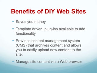 Benefits of DIY Web Sites
 Saves you money
 Template driven, plug-ins available to add
  functionality
 Provides content management system
  (CMS) that archives content and allows
  you to easily upload new content to the
  site.
 Manage site content via a Web browser
 