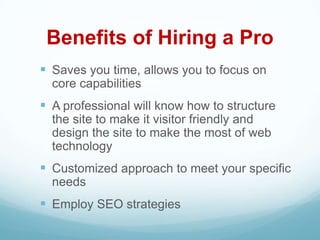 Benefits of Hiring a Pro
 Saves you time, allows you to focus on
  core capabilities
 A professional will know how to structure
  the site to make it visitor friendly and
  design the site to make the most of web
  technology
 Customized approach to meet your specific
  needs
 Employ SEO strategies
 