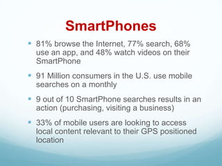 SmartPhones
 81% browse the Internet, 77% search, 68%
  use an app, and 48% watch videos on their
  SmartPhone
 91 Million consumers in the U.S. use mobile
  searches on a monthly
 9 out of 10 SmartPhone searches results in an
  action (purchasing, visiting a business)
 33% of mobile users are looking to access
  local content relevant to their GPS positioned
  location
 