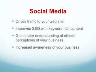 Social Media
 Drives traffic to your web site
 Improves SEO with keyword rich content
 Gain better understanding of clients’
  perceptions of your business
 Increased awareness of your business
 