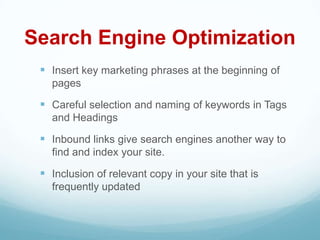 Search Engine Optimization
  Insert key marketing phrases at the beginning of
   pages

  Careful selection and naming of keywords in Tags
   and Headings

  Inbound links give search engines another way to
   find and index your site.

  Inclusion of relevant copy in your site that is
   frequently updated
 