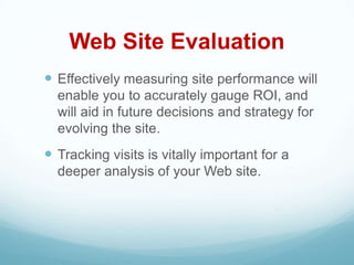 Web Site Evaluation
 Effectively measuring site performance will
  enable you to accurately gauge ROI, and
  will aid in future decisions and strategy for
  evolving the site.
 Tracking visits is vitally important for a
  deeper analysis of your Web site.
 