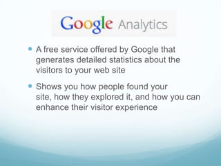  A free service offered by Google that
  generates detailed statistics about the
  visitors to your web site
 Shows you how people found your
  site, how they explored it, and how you can
  enhance their visitor experience
 