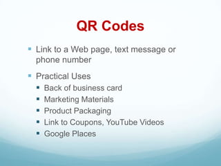 QR Codes
 Link to a Web page, text message or
  phone number
 Practical Uses
     Back of business card
     Marketing Materials
     Product Packaging
     Link to Coupons, YouTube Videos
     Google Places
 