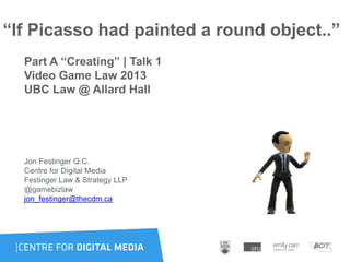 “If Picasso had painted a round object..”
Part A “Creating” | Talk 1
Video Game Law 2013
UBC Law @ Allard Hall
Jon Festinger Q.C.
Centre for Digital Media
Festinger Law & Strategy LLP
@gamebizlaw
jon_festinger@thecdm.ca
 