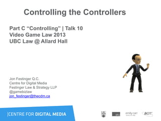 Controlling the Controllers
Part C “Controlling” | Talk 10
Video Game Law 2013
UBC Law @ Allard Hall
Jon Festinger Q.C.
Centre for Digital Media
Festinger Law & Strategy LLP
@gamebizlaw
jon_festinger@thecdm.ca
 