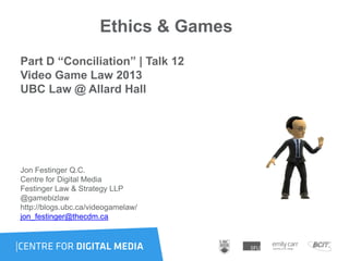 Ethics & Games
Part D “Conciliation” | Talk 12
Video Game Law 2013
UBC Law @ Allard Hall
Jon Festinger Q.C.
Centre for Digital Media
Festinger Law & Strategy LLP
@gamebizlaw
http://blogs.ubc.ca/videogamelaw/
jon_festinger@thecdm.ca
 