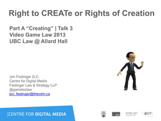 Right to CREATe or Rights of Creation
Part A “Creating” | Talk 3
Video Game Law 2013
UBC Law @ Allard Hall
Jon Festinger Q.C.
Centre for Digital Media
Festinger Law & Strategy LLP
@gamebizlaw
jon_festinger@thecdm.ca
 