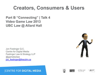 Creators, Consumers & Users
Part B “Connecting” | Talk 4
Video Game Law 2013
UBC Law @ Allard Hall
Jon Festinger Q.C.
Centre for Digital Media
Festinger Law & Strategy LLP
@gamebizlaw
jon_festinger@thecdm.ca
 