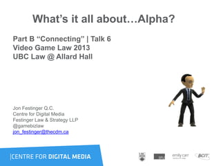 What’s it all about…Alpha?
Part B “Connecting” | Talk 6
Video Game Law 2013
UBC Law @ Allard Hall
Jon Festinger Q.C.
Centre for Digital Media
Festinger Law & Strategy LLP
@gamebizlaw
jon_festinger@thecdm.ca
 