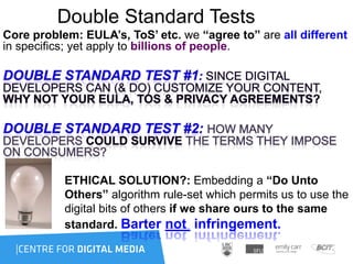 Double Standard Tests
Core problem: EULA’s, ToS’ etc. we “agree to” are all different
in specifics; yet apply to billions of people.
ETHICAL SOLUTION?: Embedding a “Do Unto
Others” algorithm rule-set which permits us to use the
digital bits of others if we share ours to the same
standard. Barter not infringement.
 