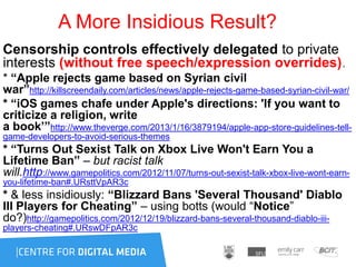 A More Insidious Result?
Censorship controls effectively delegated to private
interests (without free speech/expression overrides).
* “Apple rejects game based on Syrian civil
war”http://killscreendaily.com/articles/news/apple-rejects-game-based-syrian-civil-war/
* “iOS games chafe under Apple's directions: 'If you want to
criticize a religion, write
a book’”http://www.theverge.com/2013/1/16/3879194/apple-app-store-guidelines-tell-
game-developers-to-avoid-serious-themes
* “Turns Out Sexist Talk on Xbox Live Won't Earn You a
Lifetime Ban” – but racist talk
will.http://www.gamepolitics.com/2012/11/07/turns-out-sexist-talk-xbox-live-wont-earn-
you-lifetime-ban#.URsttVpAR3c
* & less insidiously: “Blizzard Bans 'Several Thousand' Diablo
III Players for Cheating” – using botts (would “Notice”
do?)http://gamepolitics.com/2012/12/19/blizzard-bans-several-thousand-diablo-iii-
players-cheating#.URswDFpAR3c
 