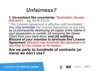 Unfairness?
1. Un-contract like uncertainty: Termination clauses
that aren’t….eg. WoW EULA:
“This License Agreement is effective until terminated.
You may terminate the License Agreement at any time
by (i) permanently destroying all copies of the Game in
your possession or control; (ii) removing the Game
Client from your hard drive; and (iii) notifying
Blizzard of your intention to terminate this License
Agreement. Blizzard may terminate this Agreement at
any time for any reason or no reason.”
Are we party to hundreds of contracts (or
more) we don’t use?
 