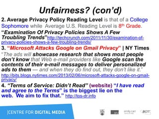 Unfairness? (con’d)
2. Average Privacy Policy Reading Level is that of a College
Sophomore while Average U.S. Reading Level is 8th Grade.
“Examination Of Privacy Policies Shows A Few
Troubling Trends”http://techcrunch.com/2011/11/30/examination-of-
privacy-policies-shows-a-few-troubling-trends/
3. “Microsoft Attacks Google on Gmail Privacy” | NY Times
“The ads will showcase research that shows most people
don’t know that Web e-mail providers like Google scan the
contents of their e-mail messages to deliver personalized
ads to them — and when they do find out, they don’t like it.”
http://bits.blogs.nytimes.com/2013/02/06/microsoft-attacks-google-on-gmail-
privacy/
4. “Terms of Service: Didn’t Read” (website) “I have read
and agree to the Terms” is the biggest lie on the
web. We aim to fix that.” http://tos-dr.info
 