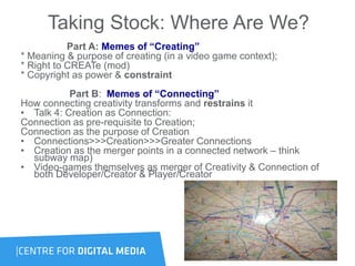Taking Stock: Where Are We?
Part A: Memes of “Creating”
* Meaning & purpose of creating (in a video game context);
* Right to CREATe (mod)
* Copyright as power & constraint
Part B: Memes of “Connecting”
How connecting creativity transforms and restrains it
• Talk 4: Creation as Connection:
Connection as pre-requisite to Creation;
Connection as the purpose of Creation
• Connections>>>Creation>>>Greater Connections
• Creation as the merger points in a connected network – think
subway map)
• Video-games themselves as merger of Creativity & Connection of
both Developer/Creator & Player/Creator
 