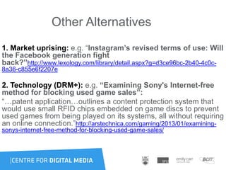 Other Alternatives
1. Market uprising: e.g. “Instagram’s revised terms of use: Will
the Facebook generation fight
back?”http://www.lexology.com/library/detail.aspx?g=d3ce96bc-2b40-4c0c-
8a36-c855e6f2207e
2. Technology (DRM+): e.g. “Examining Sony's Internet-free
method for blocking used game sales”:
“…patent application…outlines a content protection system that
would use small RFID chips embedded on game discs to prevent
used games from being played on its systems, all without requiring
an online connection.”http://arstechnica.com/gaming/2013/01/examining-
sonys-internet-free-method-for-blocking-used-game-sales/
 