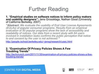 Further Reading
1. “Empirical studies on software notices to inform policy makers
and usability designers”; Jens Grossklags, Nathan Good (University
of California Berkeley, 2007)
“Abstract: We evaluate the usability of End User License Agreements
(EULAs) of popular consumer programs. Results from an empirical
evaluation of 50 popular programs show the lack of accessibility and
readability of notices. Our data from a recent study with 64 users
involved in installation tasks confirms the public perception that notice
to and consent by the user is not achieved.”
http://people.ischool.berkeley.edu/~jensg/research/usec.html
2. “Examination Of Privacy Policies Shows A Few
Troubling Trends”
http://techcrunch.com/2011/11/30/examination-of-privacy-policies-shows-a-few-
troubling-trends/
 