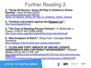 Further Reading 2
3. “Terms Of Service, Terms Of Play In Children’s Online
Gaming”; Sara Grimes (2007)
http://www.academia.edu/183319/
Terms_Of_Service_Terms_Of_Play_In_Childrens_Online_Gaming
4. “Confess and protest against the Biggest Lie!”;
http://www.biggestlie.com
5. “The Cost of Reading Privacy Policies”; A. McDonald, L.
Cranor. 4 ISJLP 543 (2008-2009)
http://lorrie.cranor.org/pubs/readingPolicyCost-authorDraft.pdf
6. “New Analyses of EULA”; Xiang Yuan, Carnegie Mellon
University
New Analyses of EULA (End-user License Agreement)
7. “CLICK AND COPY: BREACH OF ONLINE LICENCE
AGREEMENTS AND COPYRIGHT INFRINGEMENT”; Richard
Stobbe (2012) 28 C.I.P.R. 227
http://www.ipblog.ca/wp-content/uploads/2013/01/cipr-28-2-click-and-copy-
breach-of-
online-license-agreements-and-copyright-infringement-c1380000.PDF
 