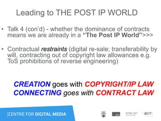 Leading to THE POST IP WORLD
• Talk 4 (con‟d) - whether the dominance of contracts
means we are already in a “The Post IP World”>>>
• Contractual restraints (digital re-sale; transferability by
will, contracting out of copyright law allowances e.g.
ToS prohibitions of reverse engineering)
CREATION goes with COPYRIGHT/IP LAW
CONNECTING goes with CONTRACT LAW
 