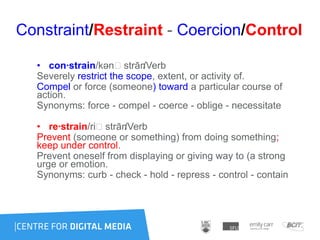 Constraint/Restraint - Coercion/Control
• con·strain/kənˈstrān/Verb
Severely restrict the scope, extent, or activity of.
Compel or force (someone) toward a particular course of
action.
Synonyms: force - compel - coerce - oblige - necessitate
• re·strain/riˈstrān/Verb
Prevent (someone or something) from doing something;
keep under control.
Prevent oneself from displaying or giving way to (a strong
urge or emotion.
Synonyms: curb - check - hold - repress - control - contain
 