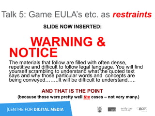 Talk 5: Game EULA‟s etc. as restraints
SLIDE NOW INSERTED:
WARNING &
NOTICE
The materials that follow are filled with often dense,
repetitive and difficult to follow legal language. You will find
yourself scrambling to understand what the quoted text
says and why those particular words and concepts are
being conveyed……..It will be difficult to understand…..
AND THAT IS THE POINT
(because those were pretty well the cases – not very many.)
 
