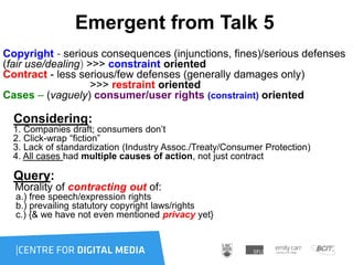 Emergent from Talk 5
Copyright - serious consequences (injunctions, fines)/serious defenses
(fair use/dealing) >>> constraint oriented
Contract - less serious/few defenses (generally damages only)
>>> restraint oriented
Cases – (vaguely) consumer/user rights (constraint) oriented
Considering:
1. Companies draft; consumers don‟t
2. Click-wrap “fiction”
3. Lack of standardization (Industry Assoc./Treaty/Consumer Protection)
4. All cases had multiple causes of action, not just contract
Query:
Morality of contracting out of:
a.) free speech/expression rights
b.) prevailing statutory copyright laws/rights
c.) {& we have not even mentioned privacy yet}
 